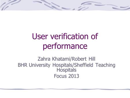 User verification of performance Zahra Khatami/Robert Hill BHR University Hospitals/Sheffield Teaching Hospitals Focus 2013.