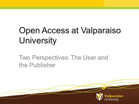 Open Access at Valparaiso University Two Perspectives: The User and the Publisher.