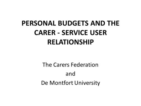PERSONAL BUDGETS AND THE CARER - SERVICE USER RELATIONSHIP The Carers Federation and De Montfort University.