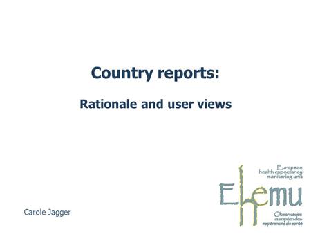 Country reports: Rationale and user views Carole Jagger.