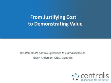 From Justifying Cost to Demonstrating Value Ewen Anderson, CEO, Centralis Six statements and five questions to start discussions.