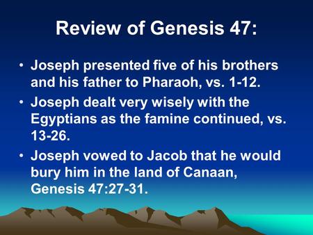 Review of Genesis 47: Joseph presented five of his brothers and his father to Pharaoh, vs. 1-12. Joseph dealt very wisely with the Egyptians as the famine.