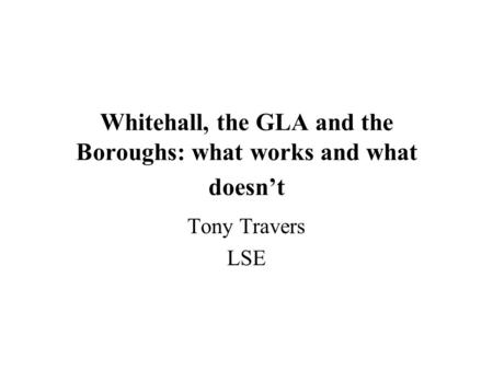 Whitehall, the GLA and the Boroughs: what works and what doesn’t Tony Travers LSE.