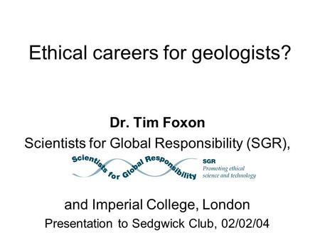 Ethical careers for geologists? Dr. Tim Foxon Scientists for Global Responsibility (SGR), and Imperial College, London Presentation to Sedgwick Club, 02/02/04.