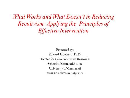 What Works and What Doesn’t in Reducing Recidivism: Applying the Principles of Effective Intervention Presented by: Edward J. Latessa, Ph.D. Center for.