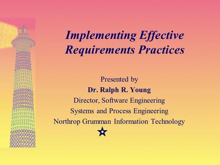 27-Feb-01 1 Implementing Effective Requirements Practices Presented by Dr. Ralph R. Young Director, Software Engineering Systems and Process Engineering.