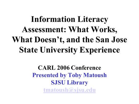 Information Literacy Assessment: What Works, What Doesn’t, and the San Jose State University Experience CARL 2006 Conference Presented by Toby Matoush.
