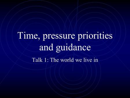 Time, pressure priorities and guidance Talk 1: The world we live in.