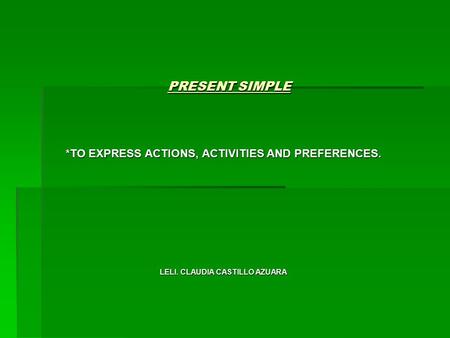 PRESENT SIMPLE *TO EXPRESS ACTIONS, ACTIVITIES AND PREFERENCES. LELI. CLAUDIA CASTILLO AZUARA.