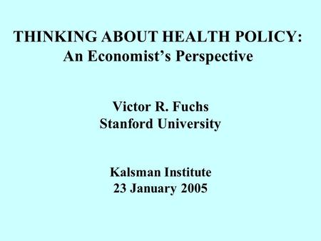 THINKING ABOUT HEALTH POLICY: An Economist’s Perspective Victor R. Fuchs Stanford University Kalsman Institute 23 January 2005.