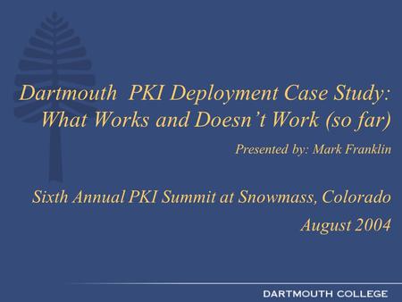 Dartmouth PKI Deployment Case Study: What Works and Doesn’t Work (so far) Presented by: Mark Franklin Sixth Annual PKI Summit at Snowmass, Colorado August.