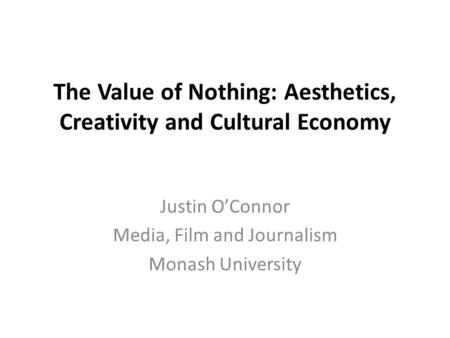 The Value of Nothing: Aesthetics, Creativity and Cultural Economy Justin O’Connor Media, Film and Journalism Monash University.