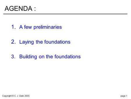 Copyright © C. J. Date 2005page 1 AGENDA : 1. A few preliminaries 2. Laying the foundations 3.Building on the foundations.
