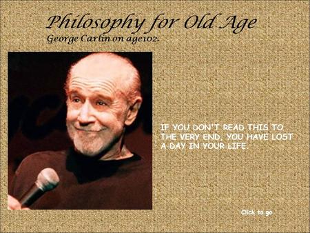 Philosophy for Old Age George Carlin on age102. IF YOU DON'T READ THIS TO THE VERY END, YOU HAVE LOST A DAY IN YOUR LIFE. Click to go.