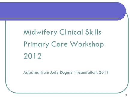 1 Primary Midwifery Care Midwifery Clinical Skills Primary Care Workshop 2012 Adpated from Judy Rogers’ Presentations 2011.
