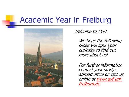 Academic Year in Freiburg Welcome to AYF! We hope the following slides will spur your curiosity to find out more about us! For further information contact.