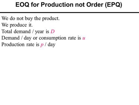 EOQ for Production not Order (EPQ) We do not buy the product. We produce it. Total demand / year is D Demand / day or consumption rate is u Production.