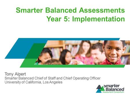 Smarter Balanced Assessments Year 5: Implementation Tony Alpert Smarter Balanced Chief of Staff and Chief Operating Officer University of California, Los.