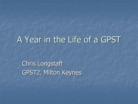 A Year in the Life of a GPST Chris Longstaff GPST2, Milton Keynes.