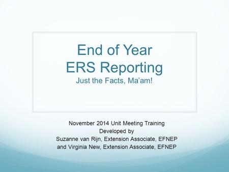 End of Year ERS Reporting Just the Facts, Ma’am! November 2014 Unit Meeting Training Developed by Suzanne van Rijn, Extension Associate, EFNEP and Virginia.