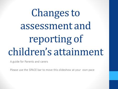 Changes to assessment and reporting of children’s attainment A guide for Parents and carers Please use the SPACE bar to move this slideshow at your own.