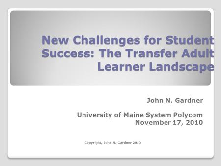 New Challenges for Student Success: The Transfer Adult Learner Landscape John N. Gardner University of Maine System Polycom November 17, 2010 Copyright,