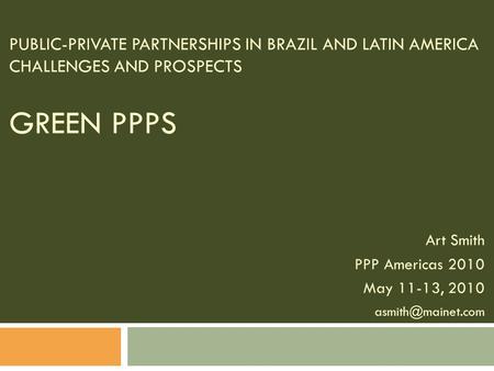 PUBLIC-PRIVATE PARTNERSHIPS IN BRAZIL AND LATIN AMERICA CHALLENGES AND PROSPECTS GREEN PPPS Art Smith PPP Americas 2010 May 11-13, 2010