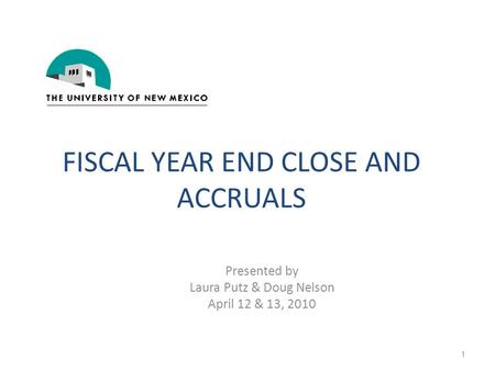 FISCAL YEAR END CLOSE AND ACCRUALS Presented by Laura Putz & Doug Nelson April 12 & 13, 2010 1.
