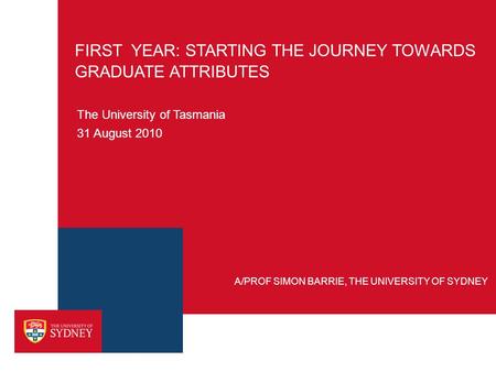 FIRST YEAR: STARTING THE JOURNEY TOWARDS GRADUATE ATTRIBUTES The University of Tasmania 31 August 2010 A/PROF SIMON BARRIE, THE UNIVERSITY OF SYDNEY.