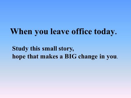 When you leave office today. Study this small story, hope that makes a BIG change in you.