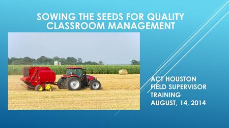 SOWING THE SEEDS FOR QUALITY CLASSROOM MANAGEMENT ACT HOUSTON FIELD SUPERVISOR TRAINING AUGUST, 14, 2014.