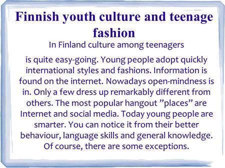 In Finland culture among teenagers is quite easy-going. Young people adopt quickly international styles and fashions. Information is found on the internet.