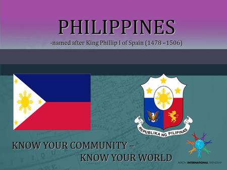 PHILIPPINES -named after King Phillip I of Spain (1478 –1506) KNOW YOUR COMMUNITY – KNOW YOUR WORLD.
