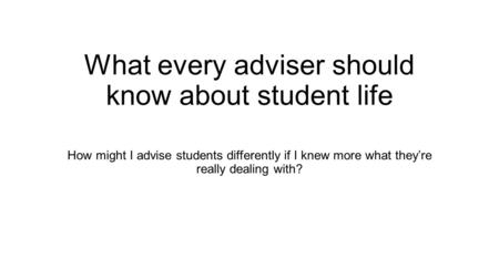 What every adviser should know about student life How might I advise students differently if I knew more what they’re really dealing with?
