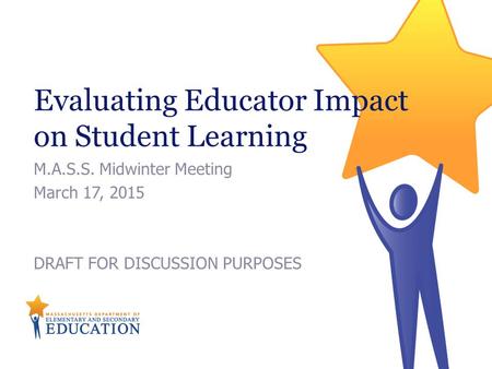 Evaluating Educator Impact on Student Learning M.A.S.S. Midwinter Meeting March 17, 2015 DRAFT FOR DISCUSSION PURPOSES.