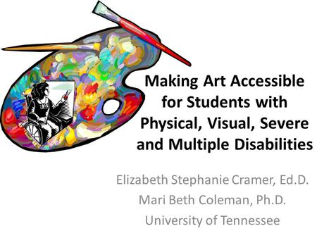 Elizabeth Stephanie Cramer, Ed.D. Mari Beth Coleman, Ph.D. University of Tennessee Making Art Accessible for Students with Physical, Visual, Severe and.