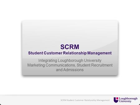 SCRM Student Customer Relationship Management Integrating Loughborough University Marketing Communications, Student Recruitment and Admissions SCRM Student.
