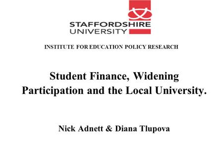 INSTITUTE FOR EDUCATION POLICY RESEARCH Student Finance, Widening Participation and the Local University. Nick Adnett & Diana Tlupova.