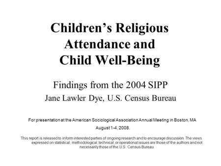 Children’s Religious Attendance and Child Well-Being Findings from the 2004 SIPP Jane Lawler Dye, U.S. Census Bureau For presentation at the American Sociological.