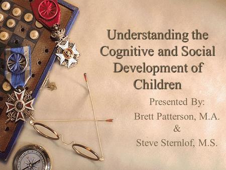 Understanding the Cognitive and Social Development of Children Presented By: Brett Patterson, M.A. & Steve Sternlof, M.S.