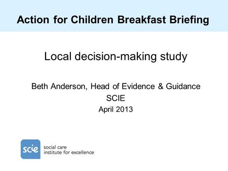 Action for Children Breakfast Briefing Local decision-making study Beth Anderson, Head of Evidence & Guidance SCIE April 2013.