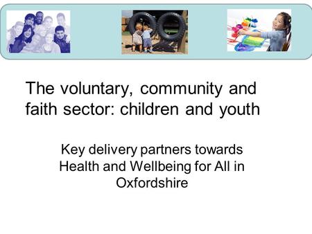 The voluntary, community and faith sector: children and youth Key delivery partners towards Health and Wellbeing for All in Oxfordshire.
