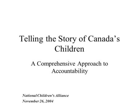 Telling the Story of Canada’s Children A Comprehensive Approach to Accountability National Children’s Alliance November 26, 2004.