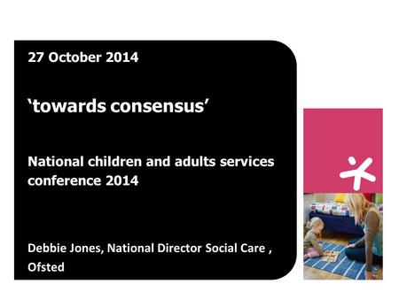 27 October 2014 ‘towards consensus’ National children and adults services conference 2014 Debbie Jones, National Director Social Care, Ofsted.