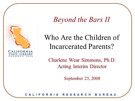 Beyond the Bars II Who Are the Children of Incarcerated Parents? Charlene Wear Simmons, Ph.D. Acting Interim Director September 23, 2008 C A L I F O R.
