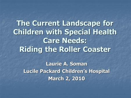 The Current Landscape for Children with Special Health Care Needs: Riding the Roller Coaster Laurie A. Soman Lucile Packard Children’s Hospital March 2,