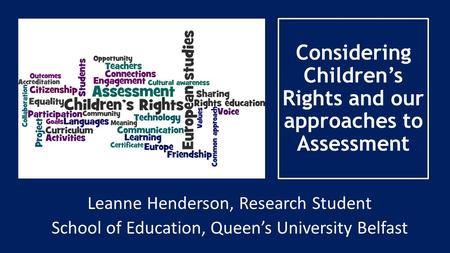 Considering Children’s Rights and our approaches to Assessment Leanne Henderson, Research Student School of Education, Queen’s University Belfast.