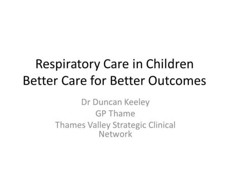 Respiratory Care in Children Better Care for Better Outcomes Dr Duncan Keeley GP Thame Thames Valley Strategic Clinical Network.