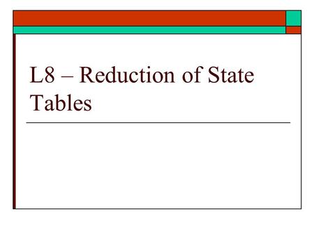 L8 – Reduction of State Tables. Reduction of states  Given a state table reduce the number of states.  Eliminate redundant states  Ref: text Unit 15.