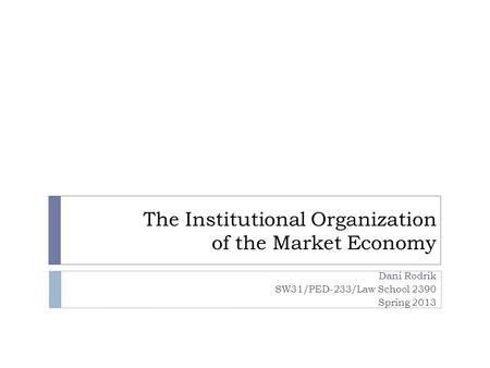 The Institutional Organization of the Market Economy Dani Rodrik SW31/PED-233/Law School 2390 Spring 2013.